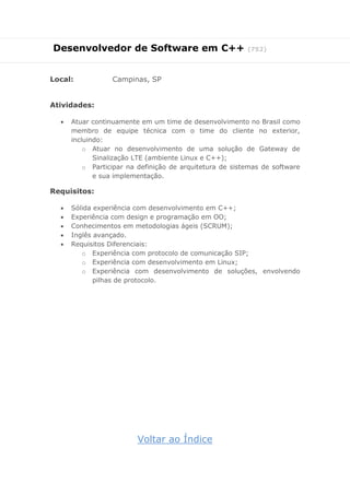 Desenvolvedor de Software em C++ (752) 
Local: Campinas, SP 
Atividades: 
 Atuar continuamente em um time de desenvolvimento no Brasil como membro de equipe técnica com o time do cliente no exterior, incluindo: 
o Atuar no desenvolvimento de uma solução de Gateway de Sinalização LTE (ambiente Linux e C++); 
o Participar na definição de arquitetura de sistemas de software e sua implementação. 
Requisitos: 
 Sólida experiência com desenvolvimento em C++; 
 Experiência com design e programação em OO; 
 Conhecimentos em metodologias ágeis (SCRUM); 
 Inglês avançado. 
 Requisitos Diferenciais: 
o Experiência com protocolo de comunicação SIP; 
o Experiência com desenvolvimento em Linux; 
o Experiência com desenvolvimento de soluções, envolvendo pilhas de protocolo. 
Voltar ao Índice  