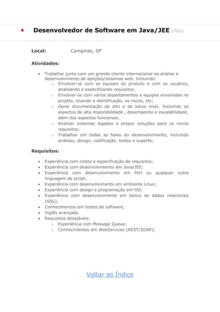 ▲ 
Desenvolvedor de Software em Java/JEE (762) 
Local: Campinas, SP 
Atividades: 
 Trabalhar junto com um grande cliente internacional na análise e desenvolvimento de aplições/sistemas web. Incluindo: 
o Envolver-se com as equipes do produto e com os usuários, analisando e especificando requisitos; 
o Envolver-se com vários departamentos e equipes envolvidas no projeto, visando a identificação, os riscos, etc; 
o Gerar documentação de alto e de baixo nível. Incluindo os aspectos de alta disponibilidade , desempenho e escalabilidade, além dos aspectos funcionais; 
o Analisar sistemas legados e propor soluções para os novos requisitos; 
o Trabalhar em todas as fases do desenvolvimento, incluindo análises, design, codificação, testes e suporte; 
Requisitos: 
 Experiência com coleta e especificação de requisitos; 
 Experiência com desenvolvimento em Java/JEE; 
 Experiência com desenvolvimento em Perl ou qualquer outra linguagem de script; 
 Experiência com desenvolvimento em ambiente Linux; 
 Experiência com design e programação em OO; 
 Experiência com desenvolvimento em banco de dados relacionais (SQL); 
 Conhecimentos em testes de software; 
 Inglês avançado. 
 Requisitos desejáveis: 
o Experiência com Message Queue; 
o Conhecimentos em WebServices (REST/SOAP); 
Voltar ao Índice  