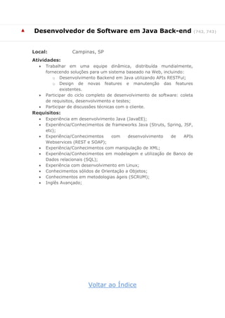 ▲ 
Desenvolvedor de Software em Java Back-end (742, 743) 
Local: Campinas, SP 
Atividades: 
 Trabalhar em uma equipe dinâmica, distribuída mundialmente, fornecendo soluções para um sistema baseado na Web, incluindo: 
o Desenvolvimento Backend em Java utilizando APIs RESTFul; 
o Design de novas features e manutenção das features existentes. 
 Participar do ciclo completo de desenvolvimento de software: coleta de requisitos, desenvolvimento e testes; 
 Participar de discussões técnicas com o cliente. 
Requisitos: 
 Experiência em desenvolvimento Java (JavaEE); 
 Experiência/Conhecimentos de frameworks Java (Struts, Spring, JSF, etc); 
 Experiência/Conhecimentos com desenvolvimento de APIs Webservices (REST e SOAP); 
 Experiência/Conhecimentos com manipulação de XML; 
 Experiência/Conhecimentos em modelagem e utilização de Banco de Dados relacionais (SQL); 
 Experiência com desenvolvimento em Linux; 
 Conhecimentos sólidos de Orientação a Objetos; 
 Conhecimentos em metodologias ágeis (SCRUM); 
 Inglês Avançado; 
Voltar ao Índice  