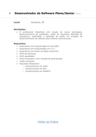 ▲ 
Desenvolvedor de Software Pleno/Senior (683) 
Local: Campinas, SP 
Atividades: 
 O profissional trabalhará com estudo de novas tecnologias, desenvolvimento de protótipos, coleta de requisitos, definição de arquitetura, codificação e aplicação de testes em projetos de desenvolvimento de software para clientes internacionais. 
Requisitos: 
 Experiência com programação em Java/JEE; 
 Experiência com programação em C++; 
 Experiência com banco de dados relacional; 
 Perfil de liderança; 
 Perfil autodidata; 
 Perfil entusiasta e com vontade de aprendizado; 
 Inglês avançado; 
 Requisitos Desejáveis: 
o Conhecimentos em VoIP; 
o Conhecimentos em SIP; 
o Conhecimentos em WebRTC. 
Voltar ao Índice  