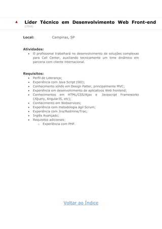 ▲ 
Líder Técnico em Desenvolvimento Web Front-end (754) 
Local: Campinas, SP 
Atividades: 
 O profissional trabalhará no desenvolvimento de soluções complexas para Call Center, auxiliando tecnicamente um time dinâmico em parceria com cliente internacional. 
Requisitos: 
 Perfil de Liderança; 
 Experiência com Java Script (OO); 
 Conhecimento sólido em Design Patter, principalmente MVC; 
 Experiência em desenvolvimento de aplicativos Web frontend; 
 Conhecimentos em HTML/CSS/Ajax e Javascript Frameworks (JQuery, AngularJS, etc); 
 Conhecimento em Webservices; 
 Experiência com metodologia ágil Scrum; 
 Experiência com Jira/Redmine/Trac; 
 Inglês Avançado; 
 Requisitos adicionais: 
o Experiência com PHP. 
Voltar ao Índice  