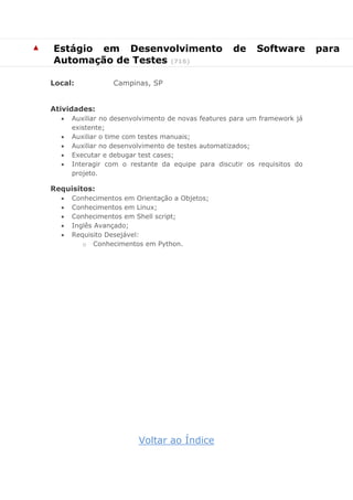 ▲ 
Estágio em Desenvolvimento de Software para Automação de Testes (716) 
Local: Campinas, SP 
Atividades: 
 Auxiliar no desenvolvimento de novas features para um framework já existente; 
 Auxiliar o time com testes manuais; 
 Auxiliar no desenvolvimento de testes automatizados; 
 Executar e debugar test cases; 
 Interagir com o restante da equipe para discutir os requisitos do projeto. 
Requisitos: 
 Conhecimentos em Orientação a Objetos; 
 Conhecimentos em Linux; 
 Conhecimentos em Shell script; 
 Inglês Avançado; 
 Requisito Desejável: 
o Conhecimentos em Python. 
Voltar ao Índice  