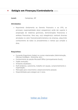 ▲ 
Estágio em Finanças/Controladoria (684) 
Local: Campinas, SP 
Atividades: 
 Reportando diretamente ao Gerente Financeiro e ao CFO, as principais responsabilidade do(a) estagiário(a) serão dar suporte à preparação de relatórios gerenciais, demonstrações financeiras e análises financeiras. Para isso, o(a) estagiário(a) realizará diversas atividades no setor financeiro/administrativo da empresa, adquirindo conhecimento de todos os procedimentos e rotinas que compõe a área. 
Requisitos: 
 Cursando Engenharia (todas) ou cursos relacionados (Administração, Ciências Contábeis , Economia, etc); 
 Conhecimento do pacote Microsoft Office (principalmente Excel); 
 Inglês avançado; 
 Ambiente desafiador; 
 Perfil dinâmico, autonomia, trabalho em equipe, comprometimento e organização; 
 Motivação para crescimento e desenvolvimento pessoal; 
 Disponibilidade para estagiar por 2 anos. 
Voltar ao Índice  