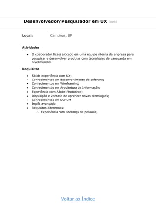 Desenvolvedor/Pesquisador em UX (808)
Local: Campinas, SP
Atividades
 O colaborador ficará alocado em uma equipe interna da empresa para
pesquisar e desenvolver produtos com tecnologias de vanguarda em
nível mundial.
Requisitos
 Sólida experiência com UX;
 Conhecimentos em desenvolvimento de software;
 Conhecimentos em Wireframing;
 Conhecimentos em Arquitetura de Informação;
 Experiência com Adobe Photoshop;
 Disposição e vontade de aprender novas tecnologias;
 Conhecimentos em SCRUM
 Inglês avançado
 Requisitos diferencias:
o Experiência com liderança de pessoas;
Voltar ao Índice
 