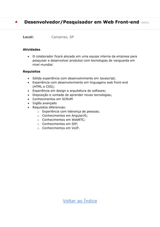 ▲ Desenvolvedor/Pesquisador em Web Front-end (806)
Local: Campinas, SP
Atividades
 O colaborador ficará alocado em uma equipe interna da empresa para
pesquisar e desenvolver produtos com tecnologias de vanguarda em
nível mundial.
Requisitos
 Sólida experiência com desenvolvimento em Javascript;
 Experiência com desenvolvimento em linguagens web front-end
(HTML e CSS);
 Experiência em design e arquitetura de software;
 Disposição e vontade de aprender novas tecnologias;
 Conhecimentos em SCRUM
 Inglês avançado
 Requisitos diferencias:
o Experiência com liderança de pessoas;
o Conhecimentos em AngularJS;
o Conhecimentos em WebRTC;
o Conhecimentos em SIP;
o Conhecimentos em VoIP.
Voltar ao Índice
 