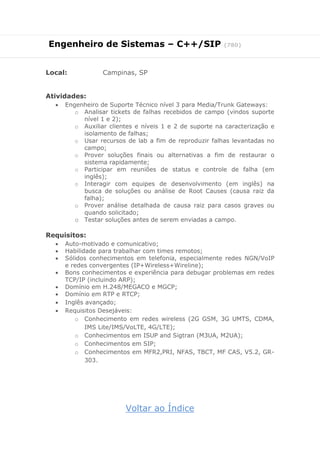 Engenheiro de Sistemas – C++/SIP (780)
Local: Campinas, SP
Atividades:
 Engenheiro de Suporte Técnico nível 3 para Media/Trunk Gateways:
o Analisar tickets de falhas recebidos de campo (vindos suporte
nível 1 e 2);
o Auxiliar clientes e níveis 1 e 2 de suporte na caracterização e
isolamento de falhas;
o Usar recursos de lab a fim de reproduzir falhas levantadas no
campo;
o Prover soluções finais ou alternativas a fim de restaurar o
sistema rapidamente;
o Participar em reuniões de status e controle de falha (em
inglês);
o Interagir com equipes de desenvolvimento (em inglês) na
busca de soluções ou análise de Root Causes (causa raiz da
falha);
o Prover análise detalhada de causa raiz para casos graves ou
quando solicitado;
o Testar soluções antes de serem enviadas a campo.
Requisitos:
 Auto-motivado e comunicativo;
 Habilidade para trabalhar com times remotos;
 Sólidos conhecimentos em telefonia, especialmente redes NGN/VoIP
e redes convergentes (IP+Wireless+Wireline);
 Bons conhecimentos e experiência para debugar problemas em redes
TCP/IP (incluindo ARP);
 Domínio em H.248/MEGACO e MGCP;
 Domínio em RTP e RTCP;
 Inglês avançado;
 Requisitos Desejáveis:
o Conhecimento em redes wireless (2G GSM, 3G UMTS, CDMA,
IMS Lite/IMS/VoLTE, 4G/LTE);
o Conhecimentos em ISUP and Sigtran (M3UA, M2UA);
o Conhecimentos em SIP;
o Conhecimentos em MFR2,PRI, NFAS, TBCT, MF CAS, V5.2, GR-
303.
Voltar ao Índice
 