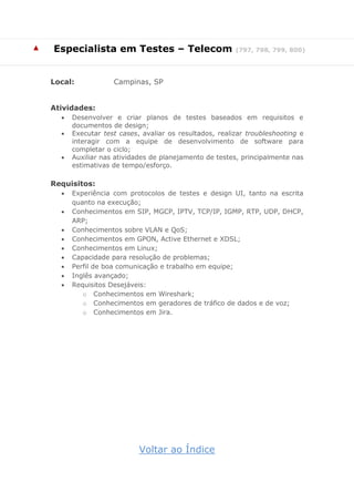 ▲ Especialista em Testes – Telecom (797, 798, 799, 800)
Local: Campinas, SP
Atividades:
 Desenvolver e criar planos de testes baseados em requisitos e
documentos de design;
 Executar test cases, avaliar os resultados, realizar troubleshooting e
interagir com a equipe de desenvolvimento de software para
completar o ciclo;
 Auxiliar nas atividades de planejamento de testes, principalmente nas
estimativas de tempo/esforço.
Requisitos:
 Experiência com protocolos de testes e design UI, tanto na escrita
quanto na execução;
 Conhecimentos em SIP, MGCP, IPTV, TCP/IP, IGMP, RTP, UDP, DHCP,
ARP;
 Conhecimentos sobre VLAN e QoS;
 Conhecimentos em GPON, Active Ethernet e XDSL;
 Conhecimentos em Linux;
 Capacidade para resolução de problemas;
 Perfil de boa comunicação e trabalho em equipe;
 Inglês avançado;
 Requisitos Desejáveis:
o Conhecimentos em Wireshark;
o Conhecimentos em geradores de tráfico de dados e de voz;
o Conhecimentos em Jira.
Voltar ao Índice
 