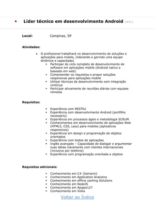 ▲ Líder técnico em desenvolvimento Android (841)
Local: Campinas, SP
Atividades:
 O profissional trabalhará no desenvolvimento de soluções e
aplicações para mobile, (liderando e gerindo uma equipe
dinâmica e capacitada)
 Participar do ciclo completo de desenvolvimento de
software em aplicações mobile (Android nativo e
baseado em web)
 Compreender os requisitos e propor soluções
responsivas para aplicações mobile
 Utilizar técnicas de desenvolvimento com integração
contínua
 Participar ativamente de reuniões diárias com equipes
remotas
Requisitos:
 Experiência com RESTful
 Experiência com desenvolvimento Android (portfólio
necessário)
 Experiência em processos ágeis e metodologia SCRUM
 Conhecimentos em desenvolvimento de aplicações Web
(HTML5, CSS, Less) para mobiles (aplicativos
responsivos)
 Experiência em design e programação de objetos
orientados
 Experiência com testes de aplicações
 Inglês avançado – Capacidade de dialogar e argumentar
suas idéias claramente com clientes internacionais
(inclusive por telefone)
 Experiência com programação orientada a objetos
Requisitos adicionais:
 Conhecimento em C# (Xamarin)
 Conhecimento em Application Analytics
 Conhecimento em offline caching Solutions
 Conhecimento em NodeJS
 Conhecimento em Apigee127
 Conhecimento em Volos
Voltar ao Índice
 