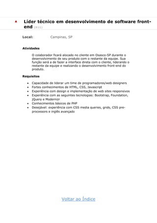 ▲ Líder técnico em desenvolvimento de software front-
end (811)
Local: Campinas, SP
Atividades
O colaborador ficará alocado no cliente em Osasco-SP durante o
desenvolvimento de seu produto com o restante da equipe. Sua
função será a de fazer a interface direta com o cliente, liderando o
restante da equipe e realizando o desenvolvimento front-end do
produto.
Requisitos
 Capacidade de liderar um time de programadores/web designers
 Fortes conhecimentos de HTML, CSS, Javascript
 Experiência com design e implementação de web sites responsivos
 Experiência com as seguintes tecnologias: Bootstrap, Foundation,
jQuery e Modernizr
 Conhecimentos básicos de PHP
 Desejável: experiência com CSS media queries, grids, CSS pre-
processors e inglês avançado
Voltar ao Índice
 