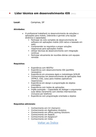 ▲ Líder técnico em desenvolvimento iOS (842)
Local: Campinas, SP
Atividades:
 O profissional trabalhará no desenvolvimento de soluções e
aplicações para mobile, (liderando e gerindo uma equipe
dinâmica e capacitada)
 Participar do ciclo completo de desenvolvimento de
software em aplicações mobile (iOS nativo e baseado em
web)
 Compreender os requisitos e propor soluções
responsivas para aplicações mobile
 Utilizar técnicas de desenvolvimento com integração
contínua
 Participar ativamente de reuniões diárias com equipes
remotas
Requisitos:
 Experiência com RESTful
 Experiência com desenvolvimento iOS (portfólio
necessário)
 Experiência em processos ágeis e metodologia SCRUM
 Conhecimentos em desenvolvimento de aplicações Web
(HTML5, CSS, Less) para mobiles (aplicativos
responsivos)
 Experiência em design e programação de objetos
orientados
 Experiência com testes de aplicações
 Inglês avançado – Capacidade de dialogar e argumentar
suas idéias claramente com clientes internacionais
(inclusive por telefone)
 Experiência com programação orientada a objetos
Requisitos adicionais:
 Conhecimento em C# (Xamarin)
 Conhecimento em Application Analytics
 Conhecimento em offline caching Solutions
 Conhecimento em NodeJS
 Conhecimento em Apigee127
 Conhecimento em Volos
Voltar ao Índice
 