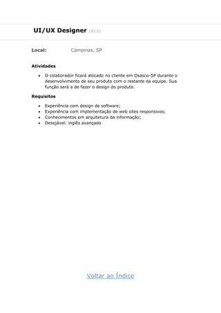 UI/UX Designer (812)
Local: Campinas, SP
Atividades
 O colaborador ficará alocado no cliente em Osasco-SP durante o
desenvolvimento de seu produto com o restante da equipe. Sua
função será a de fazer o design do produto.
Requisitos
 Experiência com design de software;
 Experiência com implementação de web sites responsivos;
 Conhecimentos em arquitetura da informação;
 Desejável: inglês avançado
Voltar ao Índice
 