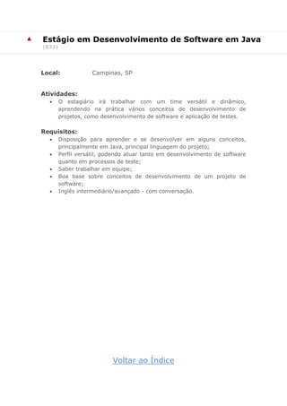 ▲ Estágio em Desenvolvimento de Software em Java
(832)
Local: Campinas, SP
Atividades:
 O estagiário irá trabalhar com um time versátil e dinâmico,
aprendendo na prática vários conceitos de desenvolvimento de
projetos, como desenvolvimento de software e aplicação de testes.
Requisitos:
 Disposição para aprender e se desenvolver em alguns conceitos,
principalmente em Java, principal linguagem do projeto;
 Perfil versátil, podendo atuar tanto em desenvolvimento de software
quanto em processos de teste;
 Saber trabalhar em equipe;
 Boa base sobre conceitos de desenvolvimento de um projeto de
software;
 Inglês intermediário/avançado - com conversação.
Voltar ao Índice
 