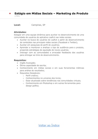▲ Estágio em Mídias Sociais – Marketing de Produto
(705)
Local: Campinas, SP
Atividades:
Estagiar em uma equipe dinâmica para auxiliar no desenvolvimento de uma
comunidade de usuários do aplicativo LeafLit nas redes sociais.
 Auxiliar na busca de usuários do LeafLit a partir do desenvolvimento
de conteúdos nas principais redes sociais (Facebook e Twitter);
 Auxiliar em pesquisas de perfil de usuários;
 Aprender a monitorar e analisar o tipo de audiência para o produto,
propondo estratégias de aquisição de novos usuários;
 Interagir com as comunidades e arrecadar feedbacks dos usuários
para entregar ao time de desenvolvimento.
Requisitos:
 Inglês Avançado;
 Ótima capacidade de escrita;
 Conhecimento em mídias sociais e em suas ferramentas métricas
para análise de resultados;
 Requisitos Desejáveis:
o Perfil criativo;
o Conhecimentos no universo dos livros;
o Estar atualizado sobre tendências nas comunidades virtuais;
o Conhecimento em Photoshop e em outras ferramentas para
design gráfico.
Voltar ao Índice
 