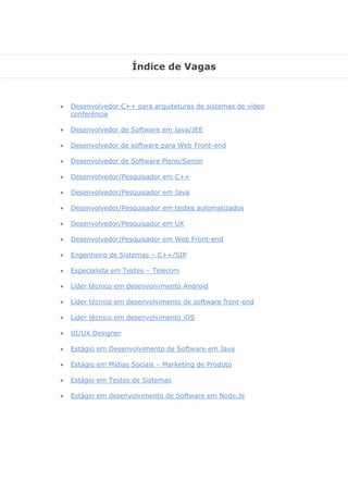 Índice de Vagas
 Desenvolvedor C++ para arquiteturas de sistemas de vídeo
conferência
 Desenvolvedor de Software em Java/JEE
 Desenvolvedor de software para Web Front-end
 Desenvolvedor de Software Pleno/Senior
 Desenvolvedor/Pesquisador em C++
 Desenvolvedor/Pesquisador em Java
 Desenvolvedor/Pesquisador em testes automatizados
 Desenvolvedor/Pesquisador em UX
 Desenvolvedor/Pesquisador em Web Front-end
 Engenheiro de Sistemas – C++/SIP
 Especialista em Testes – Telecom
 Líder técnico em desenvolvimento Android
 Líder técnico em desenvolvimento de software front-end
 Líder técnico em desenvolvimento iOS
 UI/UX Designer
 Estágio em Desenvolvimento de Software em Java
 Estágio em Mídias Sociais – Marketing de Produto
 Estágio em Testes de Sistemas
 Estágio em desenvolvimento de Software em Node.Js
 