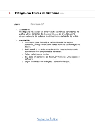 ▲ Estágio em Testes de Sistemas (764)
Local: Campinas, SP
 Atividades:
O estagiário irá auxiliar um time versátil e dinâmico aprendendo na
prática vários conceitos de desenvolvimento de projetos, como
desenvolvimento de software e principalmente aplicação de testes.
 Requisitos:
o Disposição para aprender e se desenvolver em alguns
conceitos, principalmente em testes manuais e automação de
testes;
o Perfil versátil, podendo atuar tanto em desenvolvimento de
software quanto em processos de testes;
o Saber trabalhar em equipe;
o Boa base em conceitos de desenvolvimento de um projeto de
software;
o Inglês intermediário/avançado - com conversação.
Voltar ao Índice
 