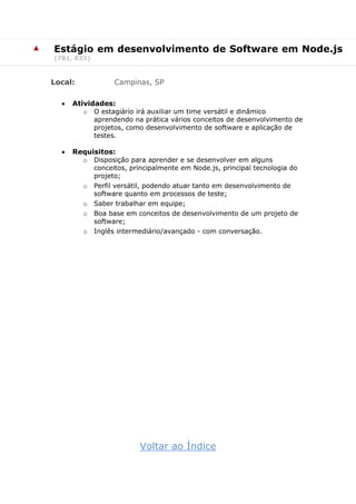 ▲ Estágio em desenvolvimento de Software em Node.js
(781, 833)
Local: Campinas, SP
 Atividades:
o O estagiário irá auxiliar um time versátil e dinâmico
aprendendo na prática vários conceitos de desenvolvimento de
projetos, como desenvolvimento de software e aplicação de
testes.
 Requisitos:
o Disposição para aprender e se desenvolver em alguns
conceitos, principalmente em Node.js, principal tecnologia do
projeto;
o Perfil versátil, podendo atuar tanto em desenvolvimento de
software quanto em processos de teste;
o Saber trabalhar em equipe;
o Boa base em conceitos de desenvolvimento de um projeto de
software;
o Inglês intermediário/avançado - com conversação.
Voltar ao Índice
 