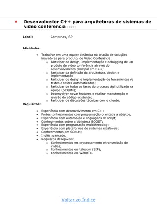 ▲ Desenvolvedor C++ para arquiteturas de sistemas de
vídeo conferência (827)
Local: Campinas, SP
Atividades:
 Trabalhar em uma equipe dinâmica na criação de soluções
inovadoras para produtos de Vídeo Conferência:
o Participar do design, implementação e debugging de um
produto de vídeo conferência através do
desenvolvimento principal em C++;
o Participar da definição da arquitetura, design e
implementação
o Participar do design e implementação de ferramentas de
testes e testes automatizados;
o Participar de todas as fases do processo ágil utilizado na
equipe (SCRUM);
o Desenvolver novas features e realizar manutenção e
revisão do código existente;
o Participar de discussões técnicas com o cliente.
Requisitos:
 Experiência com desenvolvimento em C++;
 Fortes conhecimentos com programação orientada a objetos;
 Experiência com automação e linguagens de script;
 Conhecimentos sobre a biblioteca BOOST;
 Experiência com programação multithreading;
 Experiência com plataformas de sistemas escaláveis;
 Conhecimentos em SCRUM;
 Inglês avançado.
 Requisitos desejáveis:
o Conhecimentos em processamento e transmissão de
mídias;
o Conhecimentos em telecom (SIP);
o Conhecimentos em WebRTC.
Voltar ao Índice
 