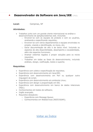 
▲ Desenvolvedor de Software em Java/JEE (762)
Local: Campinas, SP
Atividades:
 Trabalhar junto com um grande cliente internacional na análise e
desenvolvimento de aplições/sistemas web. Incluindo:
o Envolver-se com as equipes do produto e com os usuários,
analisando e especificando requisitos;
o Envolver-se com vários departamentos e equipes envolvidas no
projeto, visando a identificação, os riscos, etc;
o Gerar documentação de alto e de baixo nível. Incluindo os
aspectos de alta disponibilidade, desempenho e escalabilidade,
além dos aspectos funcionais;
o Analisar sistemas legados e propor soluções para os novos
requisitos;
o Trabalhar em todas as fases do desenvolvimento, incluindo
análises, design, codificação, testes e suporte;
Requisitos:
 Experiência com coleta e especificação de requisitos;
 Experiência com desenvolvimento em Java/JEE;
 Experiência com desenvolvimento em Perl ou qualquer outra
linguagem de script;
 Experiência com desenvolvimento em ambiente Linux;
 Experiência com design e programação em OO;
 Experiência com desenvolvimento em banco de dados relacionais
(SQL);
 Conhecimentos em testes de software;
 Inglês avançado.
 Requisitos desejáveis:
o Experiência com Message Queue;
o Conhecimentos em WebServices (REST/SOAP);
Voltar ao Índice
 