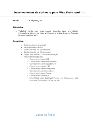 Desenvolvedor de software para Web Front-end (824)
Local: Campinas, SP
Atividades:
 Trabalhar junto com uma equipe dinâmica para um cliente
internacional através do desenvolvimento e testes de novas features
de seus produtos web.
Requisitos:
 Experiência em Javascript
 Experiência em HTML5
 Conhecimento em SmartClient
 Conhecimento em JS debuggers
 Inglês intermediário – com conversação
 Requisitos desejáveis:
 Conhecimento em CSS
 Conhecimento em crossbrowser
 Conhecimento em crossdomain
 Conhecimento em REST
 Conhecimento em Underscore
 Conhecimento em Bootstrap
 Conhecimento em jQuery
 Conhecimento em OOP
 Experiência com desenvolvimento em linguagens web
front-end (Javascript, HTML e CSS)
Voltar ao Índice
 