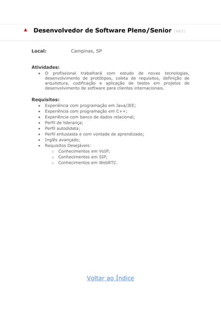 ▲ Desenvolvedor de Software Pleno/Senior (683)
Local: Campinas, SP
Atividades:
 O profissional trabalhará com estudo de novas tecnologias,
desenvolvimento de protótipos, coleta de requisitos, definição de
arquitetura, codificação e aplicação de testes em projetos de
desenvolvimento de software para clientes internacionais.
Requisitos:
 Experiência com programação em Java/JEE;
 Experiência com programação em C++;
 Experiência com banco de dados relacional;
 Perfil de liderança;
 Perfil autodidata;
 Perfil entusiasta e com vontade de aprendizado;
 Inglês avançado;
 Requisitos Desejáveis:
o Conhecimentos em VoIP;
o Conhecimentos em SIP;
o Conhecimentos em WebRTC.
Voltar ao Índice
 