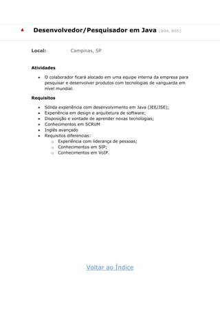 ▲ Desenvolvedor/Pesquisador em Java (804, 805)
Local: Campinas, SP
Atividades
 O colaborador ficará alocado em uma equipe interna da empresa para
pesquisar e desenvolver produtos com tecnologias de vanguarda em
nível mundial.
Requisitos
 Sólida experiência com desenvolvimento em Java (JEE/JSE);
 Experiência em design e arquitetura de software;
 Disposição e vontade de aprender novas tecnologias;
 Conhecimentos em SCRUM
 Inglês avançado
 Requisitos diferencias:
o Experiência com liderança de pessoas;
o Conhecimentos em SIP;
o Conhecimentos em VoIP.
Voltar ao Índice
 