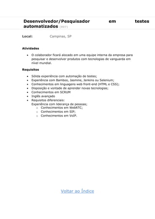 Desenvolvedor/Pesquisador em testes
automatizados (807)
Local: Campinas, SP
Atividades
 O colaborador ficará alocado em uma equipe interna da empresa para
pesquisar e desenvolver produtos com tecnologias de vanguarda em
nível mundial.
Requisitos
 Sólida experiência com automação de testes;
 Experiência com Bamboo, Jasmine, Jenkins ou Selenium;
 Conhecimentos em linguagens web front-end (HTML e CSS);
 Disposição e vontade de aprender novas tecnologias;
 Conhecimentos em SCRUM
 Inglês avançado
 Requisitos diferenciais:
Experiência com liderança de pessoas;
o Conhecimentos em WebRTC;
o Conhecimentos em SIP;
o Conhecimentos em VoIP.
Voltar ao Índice
 