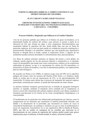 PARTICULARIDADES SOBRE EL CAMBIO CLIMÁTICO Y LAS 
OPORTUNIDADES DE COLOMBIA 
JUAN CARLOS VALDELAMAR VILLEGAS 
GRUPO DE INVESTIGACIONES AMBIENTALES (GIA) 
FUNDACIÓN UNIVERSITARIA TECNOLÓGICO COMFENALCO 
CARTAGENA – COLOMBIA 
Procesos Globales y Regionales que Influyen en el Cambio Climático 
Uno de los procesos globales que influye en el balance de gases invernaderos, es la 
denominada bomba de carbono del océano, cuyo proceso se genera a partir de la 
adsorción de CO2, que efectúa las algas u otros organismos fotosintetizadores que 
usualmente habitan la superficie del mar, desde donde fijan este gas en forma de 
partículas orgánicas, de la cual una parte puede ser oxidada por procesos respiratorios y 
posteriormente libreadas a la atmósfera, mientras que otra pequeña pero significativa 
fracción es dirigida hacia el fondo, cuando el organismos muere, o algunos de sus 
metabolitos pueden alcanzar densidades lo suficientemente altas, para precipitarse. 
Los flujos de carbono permiten mantener un balance del mismo a nivel global, sin 
embargo cuando algunos de los dos procesos (fijación o respiración) se ve afectado, 
ocurre un desequilibrio que puede traer como consecuencia, cambios en las condiciones 
ambientales de planeta, ya que si se incrementan los valores de CO2 atmosférico, se 
potencializa el efecto invernadero y con ello el calentamiento global y sus implicaciones 
para los entes biológicos. 
De acuerdo con Honjo et al, (2008), el carbono ocupa cerca del 80% de la superficie 
pelágica del océano, entre los océanos del Pacífico Polar Norte y el Antártico, desde 
donde se estima que la rata de regeneración de CO2, es de aproximadamente 441 
teramol/año. El mismo autor afirma que el proceso de transporte del material orgánico 
particulado, constituido por carbono, se puede dar básicamente de cuatro formas. 
La primera mediante transporte gravitacional por el traslado de agregados biológicos 
amorfos, el segundo, mediante el transporte activo mediado por el zooplancton; el 
tercero a través del volcamiento del carbono orgánico disuelto y por último, mediante el 
transporte gravitacional en los límites de las zonas mesopelágicas/ batipelágicas y la 
zona profunda. 
El hundimiento de las partículas esta influenciado principalmente por factores como la 
compactación de los minerales que constituyen el material partículado formado, esto 
debido a la disminución de la porosidad, que incrementa en cientos de veces la 
velocidad de hundimiento, sin embargo y contrario a lo que se creía, la sedimentación a 
través de organismos foraminíferos no es tan significativa (De La Rocha & Passow, 
2007), por ello un cambio en cualquiera de las variables que interviene en el 
funcionamiento de este sistema de regulación del carbono global, puede tener graves 
implicaciones para el ambiente, la biodiversidad, la salud y economía mundial. 
 