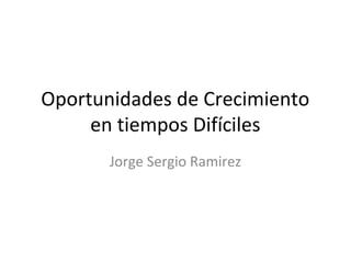 Oportunidades de Crecimiento
     en tiempos Difíciles
       Jorge Sergio Ramirez
 