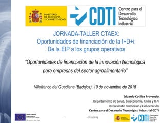 1 (17/11/2015)
UNIÓN EUROPEA
Fondo Europeo de
Desarrollo Regional (FEDER)
Una manera de hacer Europa
Eduardo Cotillas Provencio
Departamento de Salud, Bioeconomía, Clima y R.N
Dirección de Promoción y Cooperación
Centro para el Desarrollo Tecnológico Industrial-CDTI
“Oportunidades de financiación de la innovación tecnológica
para empresas del sector agroalimentario”
Villafranco del Guadiana (Badajoz), 19 de noviembre de 2015
JORNADA-TALLER CTAEX:
Oportunidades de financiación de la I+D+i:
De la EIP a los grupos operativos
 