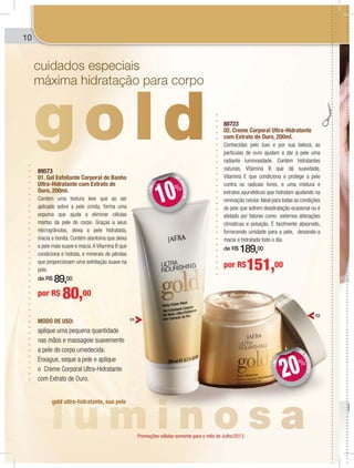 10
89573
01. Gel Esfoliante Corporal de Banho
Ultra-Hidratante com Extrato de
Ouro, 200ml.
Contém uma textura leve que ao ser
aplicado sobre a pele úmida, forma uma
espuma que ajuda a eliminar células
mortas da pele do corpo. Graças a seus
microgrânulos, deixa a pele hidratada,
macia e bonita. Contém alantoína que deixa
a pele mais suave e macia.A Vitamina B que
condiciona e hidrata, e minerais de pérolas
que proporcionam uma esfoliação suave na
pele.
de R$ 89,00
MODO DE USO:
aplique uma pequena quantidade
nas mãos e massageie suavemente
a pele do corpo umedecida.
Enxague, seque a pele e aplique
o Creme Corporal Ultra-Hidratante
com Extrato de Ouro.
por R$ 80,00
88723
02. Creme Corporal Ultra-Hidratante
com Extrato de Ouro, 200ml.
Conhecidas pelo luxo e por sua beleza, as
partículas de ouro ajudam a dar à pele uma
radiante luminosidade. Contém hidratantes
naturais, Vitamina B que dá suavidade,
Vitamina E que condiciona e protege a pele
contra os radicais livres, e uma mistura e
extratos ayurvédicos que hidratam ajudando na
renovação celular. Ideal para todas as condições
de pele que sofrem desidratação ocasional ou é
afetado por fatores como externos alterações
climáticas e poluição. É facilmente absorvido,
fornecendo umidade para a pele, deixando-a
macia e hidratada todo o dia.
de R$ 189,00
por R$151,00
cuidados especiais
máxima hidratação para corpo
gold ultra-hidratante, sua pele
01
02
DEDESCONTO
+DE
DD
10%
DE
DESCONTO
+DE
DD
20%
0
Promoções válidas somente para o mês de Julho/2013.
 
