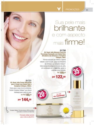 11
81721
03. Royal Jelly Creme Hidratante
para o Corpo com Geleia Real e
Complexo Cellspan, 200ml.
Creme para o corpo rico em emolientes.
Contém Complexo Cellspan* que oferece
hidratação para a pele do corpo.
de R$ 180,00
por 144,00
por 122,00
81798
04. Royal Jelly Bálsamo Facial de
Tecnologia Avançada com Geleia Real,
Ativadores das Sirtuínas e Complexo
Cellspan, 30ml.
Fórmula avançada que melhora o aspecto
radiante e jovem da pele, graças aos Ativadores
das Sirtuínas e ao Complexo Cellspan*.
Estes avanços tecnológicos exclusivos da Jafra,
em combinação com a Geleia Real, ajudam a
prolongar a sua vitalidade.
R$ 189,00
Sua pele mais
brilhante
e com aspecto
mais firme!
*Complexo Cellspan: Fórmula exclusiva JAFRA que ajuda a
potencializar os benefícios da Geleia Real.
DE
DESCONTO
DD
20%
DE
DESCONTO
DD
35%
03
04
PROMOÇÕES
Promoções válidas somente
para o mês de Julho/2013.
De volta
no Catálogo
 