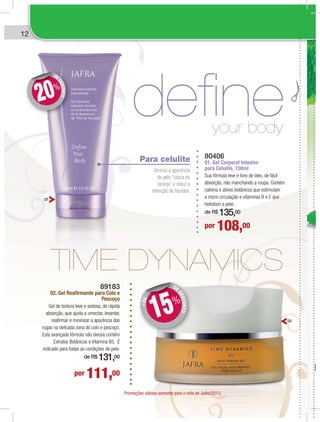 122
defineyour body
Para celulite
diminui a aparência
da pele “casca de
laranja” e reduz a
retenção de líquidos.
80406
01. Gel Corporal Intesivo
para Celulite, 150ml
Sua fórmula leve e livre de óleo, de fácil
absorção, não manchando a roupa. Contém
cafeína e ativos botânicos que estimulam
a micro circulação e vitaminas B e E que
hidratam a pele.
de R$ 135,00
por 108,00
DE
DESCONTO
DD
20%
89183
02. Gel Reafirmante para Colo e
Pescoço
Gel de textura leve e sedosa, de rápida
absorção, que ajuda a umectar, levantar,
reafirmar e mininizar a aparência das
rugas na delicada zona do colo e pescoço.
Esta avançada fórmula não oleosa contém
Extratos Botânicos e Vitamina B5. É
indicado para todas as condições de pele.
de R$ 131,00
por 111,00
DE
DESCONTO
+DE
DD
15%
01
02
Promoções válidas somente para o mês de Julho/2013.
 