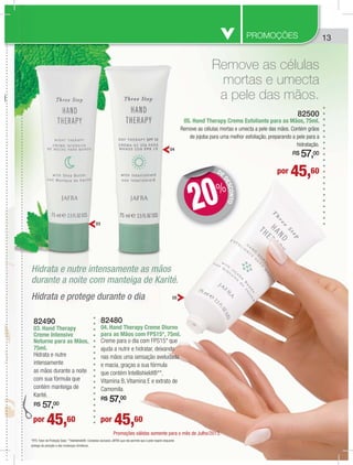 13PROMOÇÕES
por 45,60
por 45,60 por 45,60
DE
DESCONTO
DD
20%
03
04
05
82490
03. Hand Therapy
Creme Intensivo
Noturno para as Mãos,
75ml.
Hidrata e nutre
intensamente
as mãos durante a noite
com sua fórmula que
contém manteiga de
Karité.
R$ 57,00
82480
04. Hand Therapy Creme Diurno
para as Mãos com FPS15*, 75ml.
Creme para o dia com FPS15* que
ajuda a nutrir e hidratar, deixando
nas mãos uma sensação aveludada
e macia, graças a sua fórmula
que contém Intellishield®**,
Vitamina B, Vitamina E e extrato de
Camomila.
R$ 57,00
82500
05. Hand Therapy Creme Esfoliante para as Mãos, 75ml.
Remove as células mortas e umecta a pele das mãos. Contém grãos
de jojoba para uma melhor esfoliação, preparando a pele para a
hidratação.
R$ 57,00
Remove as células
mortas e umecta
a pele das mãos.
Hidrata e protege durante o dia
Hidrata e nutre intensamente as mãos
durante a noite com manteiga de Karité.
p
8
0
C
N
7
H
i
a
c
c
K
R
H
H
d
Promoções válidas somente para o mês de Julho/2013.
*FPS: Fator de Proteção Solar. **Intellishield®: Complexo exclusivo JAFRA que não permite que a pele respire enquanto
protege da poluição e das mudanças climáticas.
 