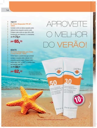 14
78177
01. Creme Bloqueador FPS 30*,
125ml.
Combate contra os danos causados pelos
radicais livres enquanto suaviza a pele.
Protege a pele contra os raios UVA e UVB.
Enriquecido com Vitamina C e umectantes.
de R$ 73,00
83470
02. Creme Bloqueador para Rosto
e Corpo FPS 50*, 125ml.
Creme facial e corporal leve que combate
os danos causados pelos radicais livres
enquanto suaviza a pele. Protege a pele
contra raios UVA** e UVB*** e contém Fator
de Proteção Solar 50.
de R$ 69,00
por 65,70
por 62,10 *FPS: Fator de Proteção Solar.
**UVA: Radiação Ultravioleta Alfa.
***UVB: Radiação Ultravioleta Beta
APROVEITE
O MELHOR
DO VERÃO!
DE
DESCONTO
DD
10%
01
01
Promoções válidas somente para o mês de Julho/2013.
 