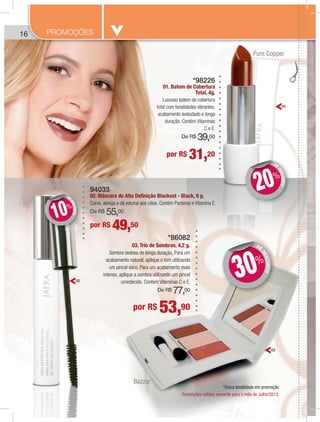 166 PROMOÇÕES
*86082
03. Trio de Sombras, 4,2 g.
Sombra sedosa de longa duração. Para um
acabamento natural, aplique o tom utilizando
um pincel seco. Para um acabamento mais
intenso, aplique a sombra utilizando um pincel
umedecido. Contém Vitaminas C e E.
De R$ 77,00
94033
02. Máscara de Alta Definição Blackest - Black, 9 g.
Curva, alonga e dá volume aos cílios. Contém Pantenol e Vitamina E.
De R$ 55,00
*98226
01. Batom de Cobertura
Total, 4g.
Luxuoso batom de cobertura
total com tonalidades vibrantes,
acabamento aveludado e longa
duração. Contém Vitaminas
C e E.
De R$ 39,00
por R$ 31,20
por R$ 49,50
por R$ 53,90
DE
DESCONTO
DD
20%
DE
DESCONTO
DD
10%
DE
DESCONTO
DD
30%
01
02
03
Promoções válidas somente para o mês de Julho/2013.
*Única tonalidade em promoção
Bazzar
Pure Copper
 