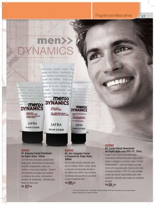 17
82650
01. Espuma Facial Esfoliante
de Dupla Ação, 125ml.
Com fórmula avançada, proporciona
dupla ação, eliminando as impurezas
da pele e preparando-a para um
melhor e mais suave barbear. Contém
microesferas de jojoba que auxiliam
na limpeza dos poros, removendo o
excesso de oleosidade. Indicado para
todos os tipos pele.
R$ 57,00
82640
02. Gel Limpador Facial
e Corporal de Tripla Ação,
200ml.
Gel de tripla função indicado para
uso no cabelo, rosto e corpo. Ajuda
a remover as impurezas da pele e
do cabelo sem retirar sua umidade,
mantendo uma aparência saudável.
Contém Intellishield®*.
R$ 85,00
82690
03. Loção Facial Umectante
de Dupla Ação com FPS 15*, 75ml.
Loção 2 em 1 que atua como loção
umectante e refrescante para o pós-barba.
Ajuda a proteger e umectar a pele. Contém
Intellishield®**, uma tecnologia que age
como uma segunda pele criando uma rede
protetora invisível, e FPS 15*, que protege
a pele dos danos ocasionados pelo meio
ambiente. Indicado para todas as condições
de pele.
R$ 81,00
01
0302
1Fragrâncias Masculinas
*FPS: Fator de Proteção Solar. **Intellishield®: Complexo exclusivo JAFRA que não permite que a pele respire enquanto
protege da poluição e das mudanças climáticas.
 