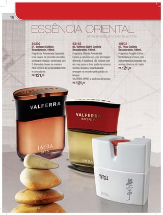 18
amadeirada, envolvente e forte...
ESSÊNCIA ORIENTAL
81302
01. Valferra Colônia
Desodorante, 100ml.
Fragrância Amadeirada Especiada.
Uma mescla de pimentão vermelho,
conhaque e tabaco, combinada com
3 diferentes classes de madeira.
Para homens de personalidade forte
e contrastante.
R$ 121,00
83192
02. Valferra Spirit Colônia
Desodorante, 100ml.
Fragrância Oriental Amadeirada.
Explora a natureza com uma abordagem
diferente. A fragrância não coexiste com
ela, mas passa a fazer parte da natureza.
Sonhos, desejos e espiritualidade
emergem na reconfortante solidão do
bosque.
VALFERRA SPIRIT, a essência da floresta
R$ 121,00
48502
03. Yitsu Colônia
Desodorante, 100ml.
Fragrância Fougère Cítrica
Verde.Natural e fresca, tem
sua composição baseada nos
aromas clássicos do Japão.
R$ 121,00
01
02
03
 
