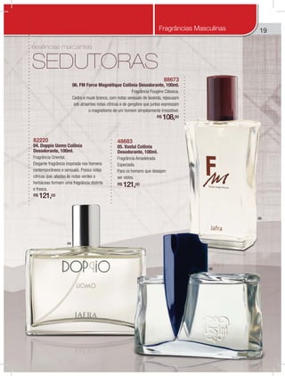 19
essências marcantes
SEDUTORAS
88673
06. FM Force Magnétique Colônia Desodorante, 100ml.
Fragrância Fougère Clássica.
Cedro e musk branco, com notas sensuais de lavanda, repousam
sob atraentes notas cítricas e de gengibre que juntas expressam
o magnetismo de um homem simplesmente irresistível.
R$ 108,00
82220
04. Doppio Uomo Colônia
Desodorante, 100ml.
Fragrância Oriental.
Elegante fragrância inspirada nos homens
contemporâneos e sensuais. Possui notas
cítricas que, aliadas às notas verdes e
herbáceas formam uma fragrância distinta
e fresca.
R$ 121,00
48683
05. Vaslui Colônia
Desodorante, 100ml.
Fragrância Amadeirada
Especiada.
Para os homens que desejam
ser vistos.
R$ 121,00
04
05
06
Fragrâncias Masculinas
 