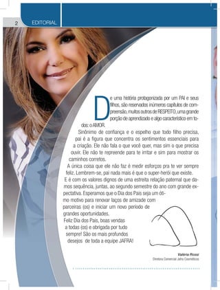 2 EDITORIAL
Valéria Rossi
Diretora Comercial Jafra Cosméticos
D
e uma história protagonizada por um PAI e seus
filhos, são reservados inúmeros capítulos de com-
preensão,muitosoutrosdeRESPEITO,umagrande
porção de aprendizado e algo característico em to-
dos:oAMOR.
Sinônimo de confiança e o espelho que todo filho precisa,
pai é a figura que concentra os sentimentos essenciais para
a criação. Ele não fala o que você quer, mas sim o que precisa
ouvir. Ele não te repreende para te irritar e sim para mostrar os
caminhos corretos.
A única coisa que ele não faz é medir esforços pra te ver sempre
feliz. Lembrem-se, pai nada mais é que o super-herói que existe.
E é com os valores dignos de uma estreita relação paternal que da-
mos sequência, juntas, ao segundo semestre do ano com grande ex-
pectativa. Esperamos que o Dia dos Pais seja um óti-
mo motivo para renovar laços de amizade com
parceiras (os) e iniciar um novo período de
grandes oportunidades.
Feliz Dia dos Pais, boas vendas
a todas (os) e obrigada por tudo
sempre! São os mais profundos
desejos de toda a equipe JAFRA!
de com
o de
 