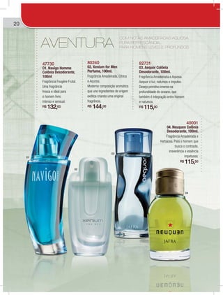 20
AVENTURA
47730
O1. Navîgo Homme
Colônia Desodorante,
100ml
Fragrância Fougère Frutal.
Uma fragrância
fresca e ideal para
o homem livre,
intenso e sensual.
R$ 132,00
80240
02. Xenium for Men
Perfume, 100ml.
Fragrância Amadeirada, Cítrica
e Aquosa.
Moderna composição aromática
que une ingredientes de origem
exótica criando uma original
fragrância.
R$ 144,00
82731
03. Aequor Colônia
Desodorante, 100ml.
Fragrância Amadeirada e Aquosa.
Aequor é luz, natureza e impulso.
Desejo primitivo imerso na
profundidade do oceano, que
também é integração entre homem
e natureza.
R$ 115,00
40001
04. Neuquen Colônia
Desodorante, 100ml.
Fragrância Amadeirada e
Herbácea. Para o homem que
busca o contraste,
irreverência e essência
impetuosa.
R$ 115,50
01
02
03
04
COM NOTAS AMADEIRADAS AQUOSA,
PURA REFRESCÂNCIA...
PARA HOMENS LEVES E PROFUNDOS
 