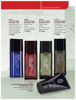 21
05
06 07
08
09
SENSUAL, ENVOLVENTE E FORTE...
ESSÊNCIA CLÁSSICA
83031
05. JF9 Blue Colônia
Desodorante, 100ml
Fragrância Fougère Frutada
e Fresca. Para o homem
moderno que se apega à vida
com força extrema. Único,
independente, cavalheiro,
confiável e contemporâneo.
R$ 115,50
88893
06. JF9 Red Colônia
Desodorante, 100ml.
Fragrância Fougère
Clássica.
Para o homem sensual,
provocante e apaixonado.
R$ 115,50
88883
07. JF9 Green Colônia
Desodorante, 100ml.
Fragrância Fougère
Herbácea.
Para o homem do mundo,
elegante e sofisticado.
R$ 115,50
16090
08. JF9 Black Colônia
Desodorante, 100ml.
Fragrância Oriental.
Com nota de saída cítrica,
corpo de madeiras e
especiarias que resultam
em uma fragrância
profundamente masculina.
R$ 115,50
48511
09. JF9 Black Loção Pós-Barba com Ação
Alfa-Hidroxiácidos, 125ml.
Hidrata e refresca a pele, ajudando a evitar a
irritação causada pelo barbear.
R$ 71,00
Fragrâncias Masculinas
 