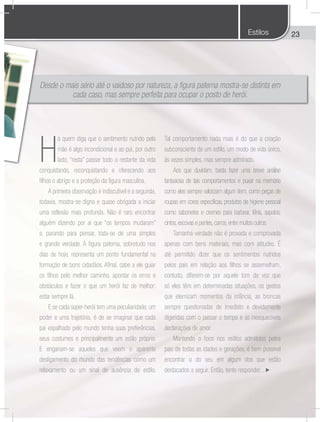 23
Desde o mais sério até o vaidoso por natureza, a figura paterna mostra-se distinta em
cada caso, mas sempre perfeita para ocupar o posto de herói.
H
á quem diga que o sentimento nutrido pela
mãe é algo incondicional e ao pai, por outro
lado, “resta” passar todo o restante da vida
conquistando, reconquistando e oferecendo aos
filhos o abrigo e a proteção da figura masculina.
A primeira observação é indiscutível e a segunda,
todavia, mostra-se digna e quase obrigada a iniciar
uma reflexão mais profunda. Não é raro encontrar
alguém dizendo por aí que “os tempos mudaram”
e, parando para pensar, trata-se de uma simples
e grande verdade. A figura paterna, sobretudo nos
dias de hoje, representa um ponto fundamental na
formação de bons cidadãos. Afinal, cabe a ele guiar
os filhos pelo melhor caminho, apontar os erros e
obstáculos e fazer o que um herói faz de melhor:
estar sempre lá.
E se cada super-herói tem uma peculiaridade, um
poder e uma trajetória, é de se imaginar que cada
pai espalhado pelo mundo tenha suas preferências,
seus costumes e principalmente um estilo próprio.
E enganam-se aqueles que veem o aparente
desligamento do mundo das tendências como um
relaxamento ou um sinal de ausência de estilo.
Tal comportamento nada mais é do que a criação
subconsciente de um estilo, um modo de vida único,
às vezes simples, mas sempre admirado.
Aos que duvidam, basta fazer uma breve análise
fantasiosa de tais comportamentos e puxar na memória
como eles sempre valorizam algum item, como peças de
roupas em cores específicas, produtos de higiene pessoal
como sabonetes e cremes para barbear, tênis, sapatos,
cintos,escovas e pentes,carros,entre muitos outros.
Tamanha verdade não é provada e comprovada
apenas com bens materiais, mas com atitudes. É
até permitido dizer que os sentimentos nutridos
pelos pais em relação aos filhos se assemelham,
contudo, diferem-se por aquele tom de voz que
só eles têm em determinadas situações, os gestos
que eternizam momentos da infância, as broncas
sempre questionadas de imediato e devidamente
digeridas com o passar o tempo e as inesquecíveis
declarações de amor.
Mantendo o foco nos estilos admitidos pelos
pais de todas as idades e gerações, é bem possível
encontrar o do seu em algum dos que estão
destacados a seguir. Então, tente responder...
Estilos
 