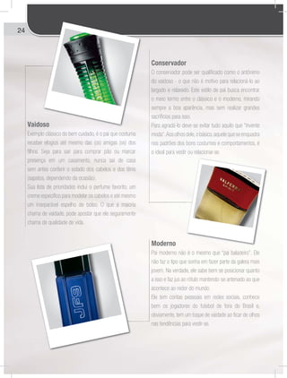 24
Vaidoso
Exemplo clássico do bem cuidado, é o pai que costuma
receber elogios até mesmo das (os) amigas (os) dos
filhos. Seja para sair para comprar pão ou marcar
presença em um casamento, nunca sai de casa
sem antes conferir o estado dos cabelos e dos tênis
(sapatos, dependendo da ocasião).
Sua lista de prioridades inclui o perfume favorito, um
creme específico para modelar os cabelos e até mesmo
um inseparável espelho de bolso. O que a maioria
chama de vaidade, pode apostar que ele seguramente
chama de qualidade de vida.
Conservador
O conservador pode ser qualificado como o antônimo
do vaidoso - o que não é motivo para relacioná-lo ao
largado e relaxado. Este estilo de pai busca encontrar
o meio termo entre o clássico e o moderno, mirando
sempre a boa aparência, mas sem realizar grandes
sacrifícios para isso.
Para agradá-lo deve-se evitar tudo aquilo que “invente
moda”.Aosolhosdele,obásico,aquelequeseenquadra
nos padrões dos bons costumes e comportamentos, é
o ideal para vestir ou relacionar-se.
Moderno
Pai moderno não é o mesmo que “pai baladeiro”. Ele
não faz o tipo que sonha em fazer parte da galera mais
jovem. Na verdade, ele sabe bem se posicionar quanto
a isso e faz jus ao rótulo mantendo-se antenado ao que
acontece ao redor do mundo.
Ele tem contas pessoais em redes sociais, conhece
bem os jogadores do futebol de fora do Brasil e,
obviamente, tem um toque de vaidade ao ficar de olhos
nas tendências para vestir-se.
so
 