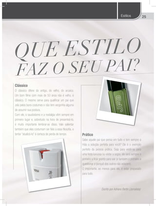 25
Prático
Sabe aquele pai que pensa em tudo e tem sempre a
mão a solução perfeita para você? Ele é o exemplo
perfeito da pessoa prática. Seja para vestir-se para
uma festa luxuosa ou visitar a sogra, ele será sempre o
primeiro a ficar pronto para sair (e também o primeiro a
questionar o porquê dos outros não estarem).
O importante, ao menos para ele, é estar preparado
para tudo.
Clássico
O clássico difere do antigo, do velho, do arcaico.
Um bom filme com mais de 50 anos não é velho, é
clássico. O mesmo serve para qualificar um pai que
zela pelos bons costumes e não tem vergonha alguma
de assumir sua postura.
Com ele, o saudosismo e a nostalgia vêm sempre em
primeiro lugar e, sobretudo na hora de presenteá-lo,
é muito importante lembrar-se disso. Vale salientar
também que eles costumam ser fiéis a essa filosofia, e
tentar “atualizá-lo” é certeza de perda de tempo.
Escrito por Adriano Bertin (Jornalista)
Estilos
 