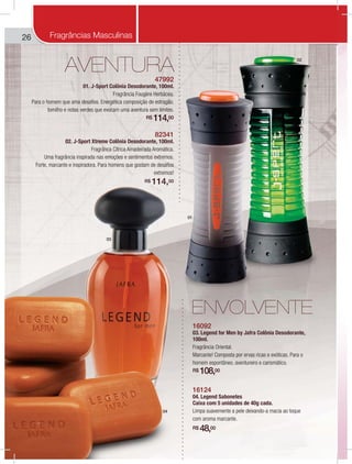 266
AVENTURA
01
02
03
04
ENVOLVENTE
47992
01. J-Sport Colônia Desodorante, 100ml.
Fragrância Fougère Herbácea.
Para o homem que ama desafios. Energética composição de estragão,
tomilho e notas verdes que evocam uma aventura sem limites.
R$ 114,00
82341
02. J-Sport Xtreme Colônia Desodorante, 100ml.
Fragrânca Cítrica Amadeirada Aromática.
Uma fragrância inspirada nas emoções e sentimentos extremos.
Forte, marcante e inspiradora. Para homens que gostam de desafios
extremos!
R$ 114,00
16092
03. Legend for Men by Jafra Colônia Desodorante,
100ml.
Fragrância Oriental.
Marcante! Composta por ervas ricas e exóticas. Para o
homem espontâneo, aventureiro e carismático.
R$ 108,00
16124
04. Legend Sabonetes
Caixa com 5 unidades de 40g cada.
Limpa suavemente a pele deixando-a macia ao toque
com aroma marcante.
R$ 48,00
Fragrâncias Masculinas
 
