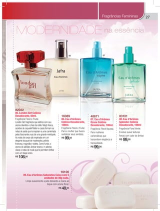 27
naaaa essssênncia
16089
06. Eau d’Arômes
Colônia Desodorante,
100ml.
Fragrância Floral e Frutal.
Para a mulher que busca
revitalizar seus sentidos.
R$ 99,00
48671
07. Eau d’Arômes
Ozone Colônia
Desodorante, 100ml.
Fragrância Floral Aquosa.
Para mulheres
carismáticas que
transmitem elegância e
tranquilidade.
R$ 99,00
83101
08. Eau d’Arômes
Splendor Colônia
Desodorante, 100ml
Fragrância Floral Verde.
Envolve suave texturas
florais com calor do âmbar.
R$ 99,00
16100
09. Eau d’Arômes Sabonetes Caixa com 5
unidades de 40g cada.
Limpa suavemente a pele deixando-a macia ao
toque com aroma floral.
R$ 48,00
82022
05. London Girl Colônia
Desodorante, 50ml.
Fragrância Floral e Frutal.
London Girl,fragrância que eletriza com seu
aroma divertido e cheio de estilo.Maçã fresca,
acordes de coquetel Midori e cassis formam as
notas de saída que te inspiram a uma caminhada
pelas fascinantes ruas de uma grande metrópole.
As notas de corpo são inspiradas em um
elegante bouquet de madressilva,peônia
francesa,magnólia e violeta.Como fundo,o
aroma do sândalo,âmbar branco,m adeiras
claras e notas de musk que te permitem brilhar
com um toque único.
R$ 108,00
Fragrâncias Femininas
05
06 07
08
09
 