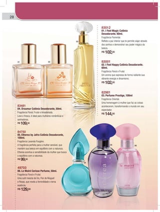 28
82981
03. Perfume Prestige, 100ml
Fragrância Oriental.
Uma homenagem à mulher que faz as coisas
acontecerem, transformando o mundo em seu
espectador.
R$ 144,00
83012
01. I Feel Magic Colônia
Desodorante. 60ml.
Fragrância Floriental.
Reflete a paz interior que te permite viajar através
dos sonhos e demonstrar seu poder mágico da
beleza.
R$ 102,00
83001
02. I Feel Happy Colônia Desodorante.
60ml.
Fragrância Floral e Frutal.
Um aroma que expressa de forma radiante sua
vibrante energia e dinamismo.
R$ 102,00
49703
06. Le Moiré Cerisse Perfume, 50ml.
Fragrância Floral e Frutal.
Uma sutil mescla de Íris, Flor de Muguet
e Rosas, que revela a feminilidade e terna
essência.
R$ 129,80
84750
05. Etherea by Jafra Colônia Desodorante,
100ml.
Fragrância Lavanda Fougère.
A fragrância perfeita para a mulher sensível, que
mantém sua beleza em equilíbrio com a natureza.
Etherea acentua a sensibilidade da mulher que busca
o equilíbrio com a natureza.
R$ 99,00
83481
04. Draumur Colônia Desodorante, 50ml.
Fragrância Floral, Frutal e Amadeirada.
Leve e fresca, é ideal para mulheres românticas e
sonhadoras.
R$ 109,00
01 02
03
04
05 06
 