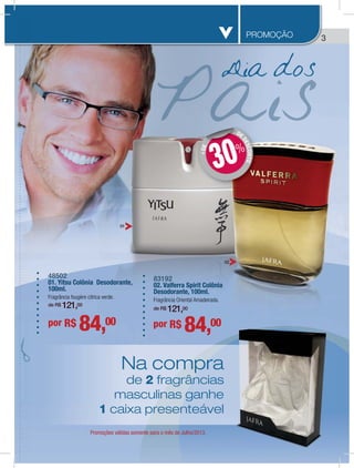 33PROMOÇÃO
Dia dos
48502
01. Yitsu Colônia Desodorante,
100ml.
Fragrância fougère cítrica verde.
de R$ 121,00
por R$ 84,00 por R$ 84,00
83192
02. Valferra Spirit Colônia
Desodorante, 100ml.
Fragrância Oriental Amadeirada.
de R$ 121,00
Promoções válidas somente para o mês de Julho/2013.
Na compra
de 2 fragrâncias
masculinas ganhe
1 caixa presenteável
01
02
DE
DESCONTO
+DE
DD
30%
0
s
e
el
 