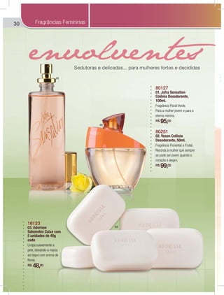 30
80127
01. Jafra Sensation
Colônia Desodorante,
100ml.
Fragrância Floral Verde.
Para a mulher jovem e para a
eterna menina.
R$ 95,00
80251
02. Vesen Colônia
Desodorante, 50ml.
Fragrância Floriental e Frutal.
Recorda à mulher que sempre
se pode ser jovem quando o
coração é alegre.
R$ 99,00
16123
03. Adorisse
Sabonetes Caixa com
5 unidades de 40g
cada
Limpa suavemente a
pele, deixando-a macia
ao toque com aroma de
flores.
R$ 48,00
SeSeS dud tot rar s e delicacc das... para mulheres fortet s e decididas
Fragrâncias Femininas
01
02
03
 