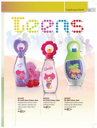 31
81440
04. Coreta Heart Colônia, 50ml.
Fragrância floral frutal que mescla
notas radiantes e vibrantes como
maçã vermelha, melão, rosas e
jasmim.
R$ 67,00
80230
05. Coreta Colônia, 50ml.
Fragrância frutal, com
brilhinhos divertidos.
R$ 67,00
80990
06. Skid Colônia, 50ml.
Fragrância que combina o frescor
tradicional das colônias cítricas
com um toque frutal.
R$ 67,00
04
05
06
Fragrâncias Infantil
 